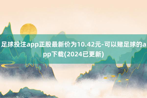 足球投注app正股最新价为10.42元-可以赌足球的app下载(2024已更新)