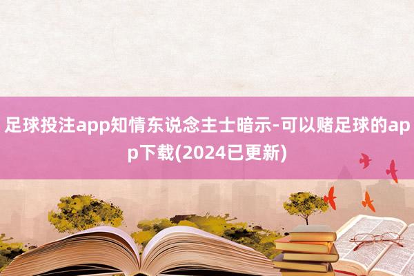 足球投注app　　知情东说念主士暗示-可以赌足球的app下载(2024已更新)