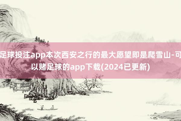 足球投注app本次西安之行的最大愿望即是爬雪山-可以赌足球的app下载(2024已更新)