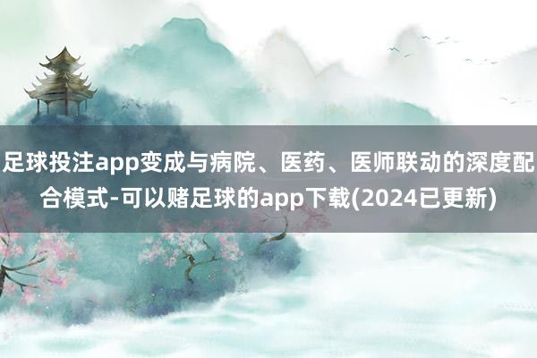 足球投注app变成与病院、医药、医师联动的深度配合模式-可以赌足球的app下载(2024已更新)