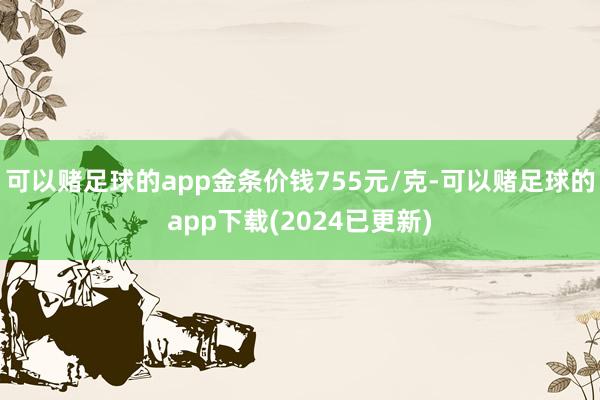 可以赌足球的app金条价钱755元/克-可以赌足球的app下载(2024已更新)