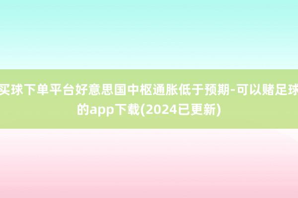 买球下单平台好意思国中枢通胀低于预期-可以赌足球的app下载(2024已更新)