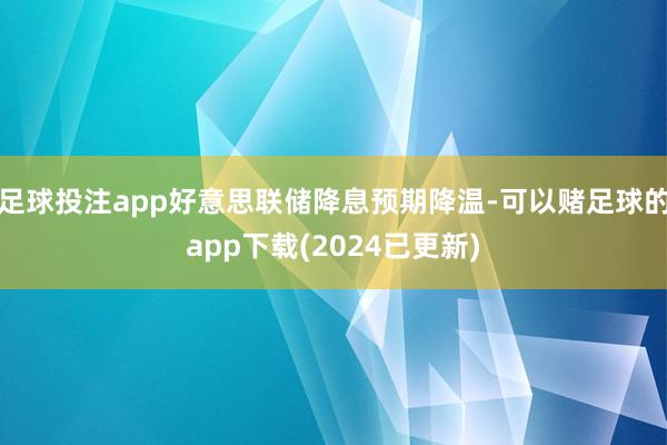 足球投注app好意思联储降息预期降温-可以赌足球的app下载(2024已更新)