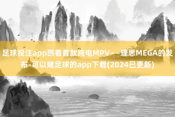 足球投注app跟着首款纯电MPV——理思MEGA的发布-可以赌足球的app下载(2024已更新)