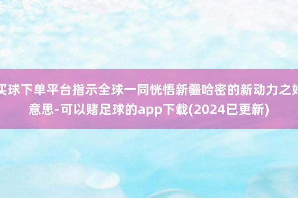 买球下单平台指示全球一同恍悟新疆哈密的新动力之好意思-可以赌足球的app下载(2024已更新)