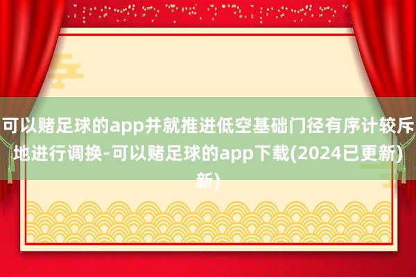 可以赌足球的app并就推进低空基础门径有序计较斥地进行调换-可以赌足球的app下载(2024已更新)