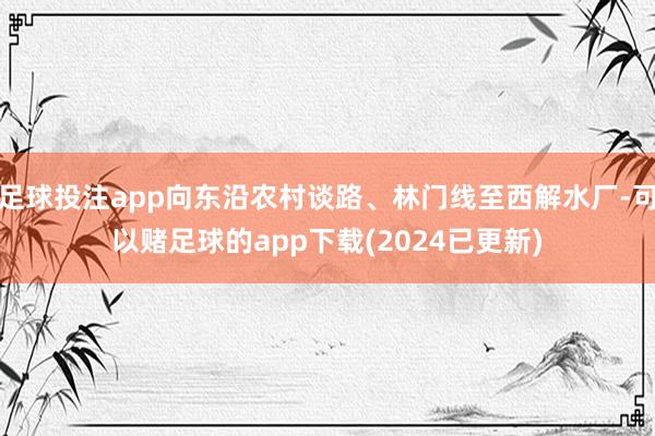 足球投注app向东沿农村谈路、林门线至西解水厂-可以赌足球的app下载(2024已更新)