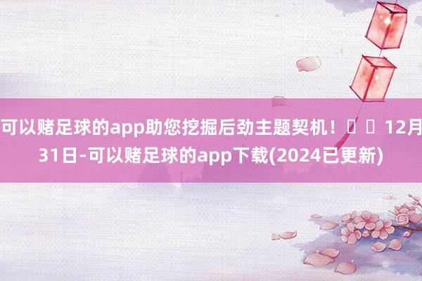 可以赌足球的app助您挖掘后劲主题契机！		12月31日-可以赌足球的app下载(2024已更新)