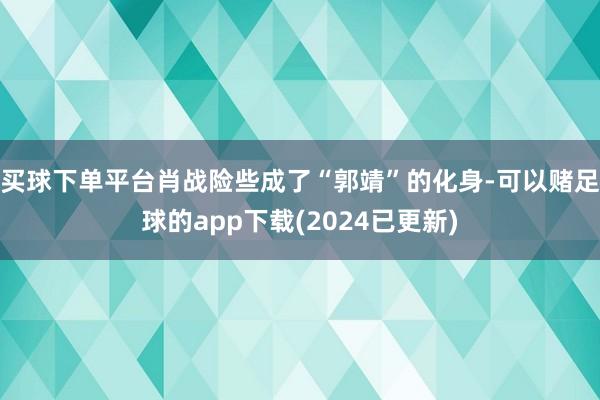 买球下单平台肖战险些成了“郭靖”的化身-可以赌足球的app下载(2024已更新)