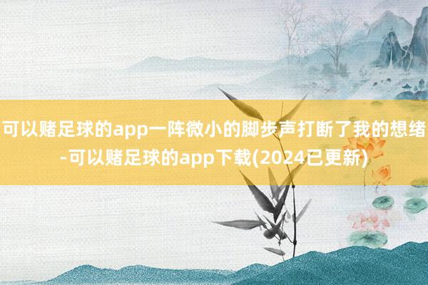 可以赌足球的app一阵微小的脚步声打断了我的想绪-可以赌足球的app下载(2024已更新)