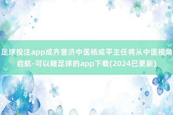 足球投注app成齐普济中医杨成平主任将从中医视角启航-可以赌足球的app下载(2024已更新)