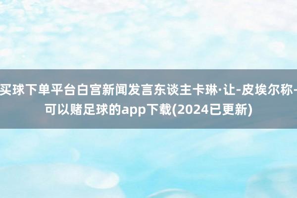 买球下单平台白宫新闻发言东谈主卡琳·让-皮埃尔称-可以赌足球的app下载(2024已更新)