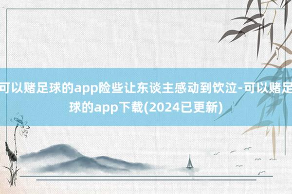 可以赌足球的app险些让东谈主感动到饮泣-可以赌足球的app下载(2024已更新)