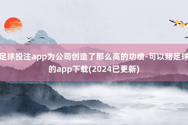 足球投注app为公司创造了那么高的功绩-可以赌足球的app下载(2024已更新)