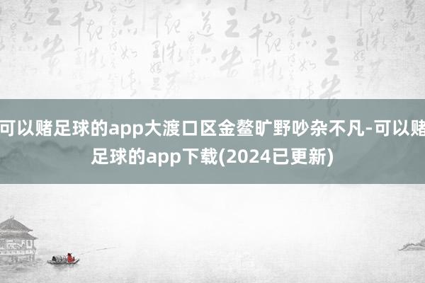 可以赌足球的app大渡口区金鳌旷野吵杂不凡-可以赌足球的app下载(2024已更新)