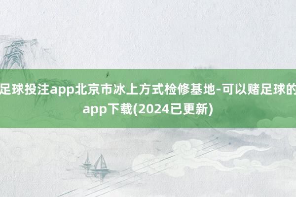 足球投注app北京市冰上方式检修基地-可以赌足球的app下载(2024已更新)