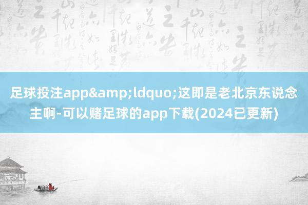 足球投注app&ldquo;这即是老北京东说念主啊-可以赌足球的app下载(2024已更新)