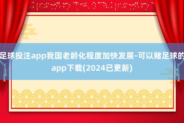 足球投注app我国老龄化程度加快发展-可以赌足球的app下载(2024已更新)