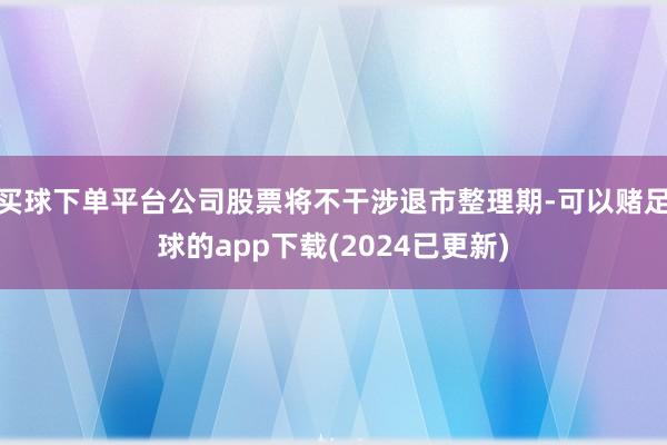 买球下单平台公司股票将不干涉退市整理期-可以赌足球的app下载(2024已更新)