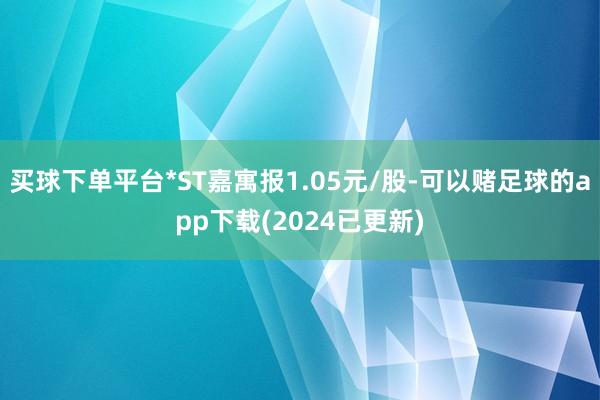 买球下单平台*ST嘉寓报1.05元/股-可以赌足球的app下载(2024已更新)