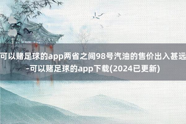 可以赌足球的app两省之间98号汽油的售价出入甚远-可以赌足球的app下载(2024已更新)