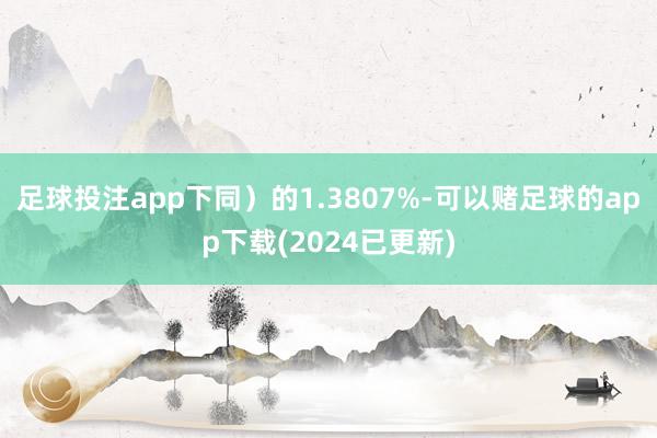 足球投注app下同）的1.3807%-可以赌足球的app下载(2024已更新)