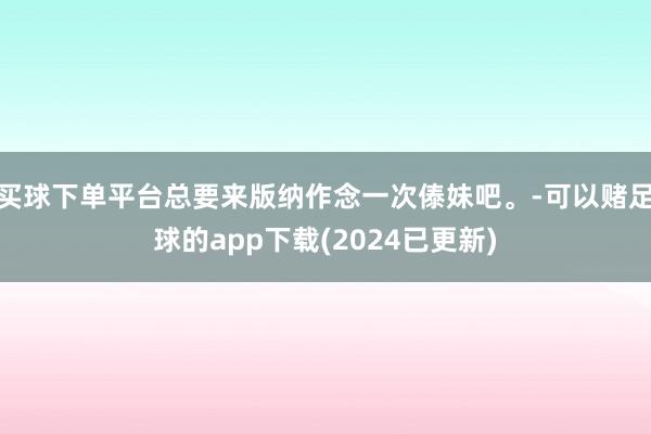 买球下单平台总要来版纳作念一次傣妹吧。-可以赌足球的app下载(2024已更新)