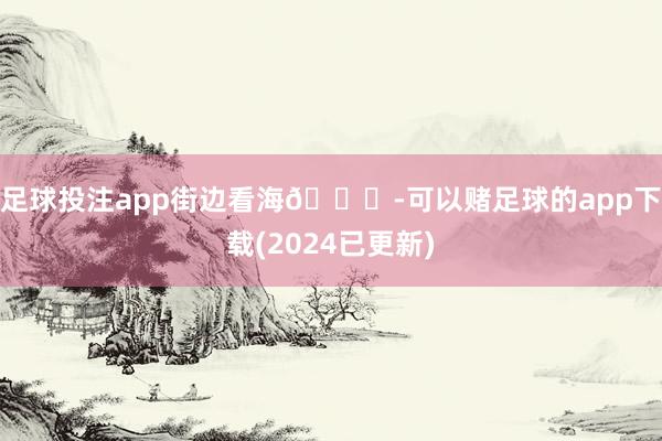 足球投注app街边看海🚏-可以赌足球的app下载(2024已更新)