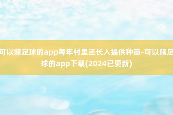 可以赌足球的app每年村里还长入提供种苗-可以赌足球的app下载(2024已更新)