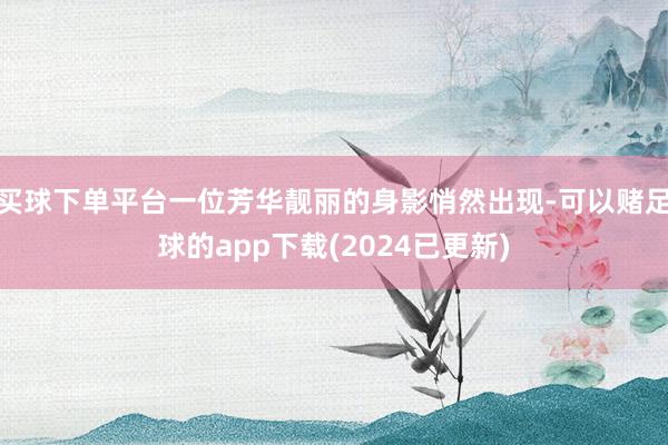 买球下单平台一位芳华靓丽的身影悄然出现-可以赌足球的app下载(2024已更新)