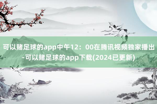 可以赌足球的app中午12：00在腾讯视频独家播出-可以赌足球的app下载(2024已更新)