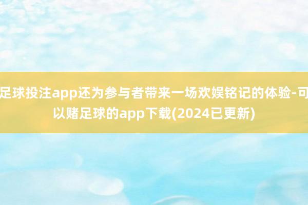 足球投注app还为参与者带来一场欢娱铭记的体验-可以赌足球的app下载(2024已更新)