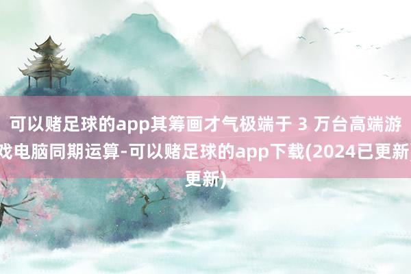 可以赌足球的app其筹画才气极端于 3 万台高端游戏电脑同期运算-可以赌足球的app下载(2024已更新)
