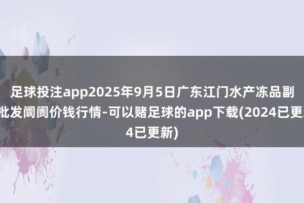 足球投注app2025年9月5日广东江门水产冻品副食批发阛阓价钱行情-可以赌足球的app下载(2024已更新)