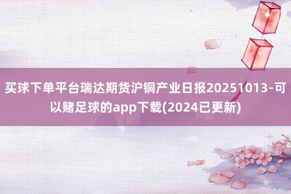 买球下单平台瑞达期货沪铜产业日报20251013-可以赌足球的app下载(2024已更新)