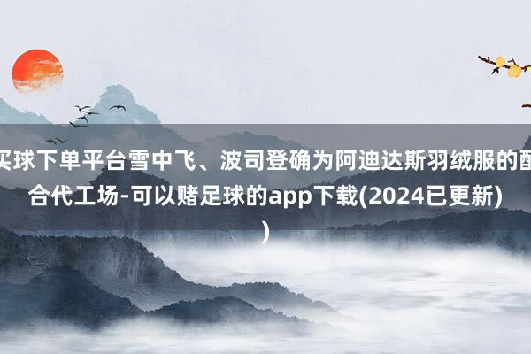 买球下单平台雪中飞、波司登确为阿迪达斯羽绒服的配合代工场-可以赌足球的app下载(2024已更新)