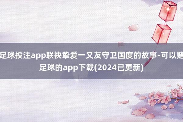 足球投注app联袂挚爱一又友守卫国度的故事-可以赌足球的app下载(2024已更新)