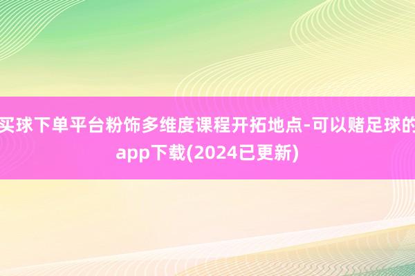 买球下单平台粉饰多维度课程开拓地点-可以赌足球的app下载(2024已更新)