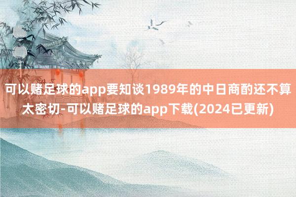 可以赌足球的app要知谈1989年的中日商酌还不算太密切-可以赌足球的app下载(2024已更新)