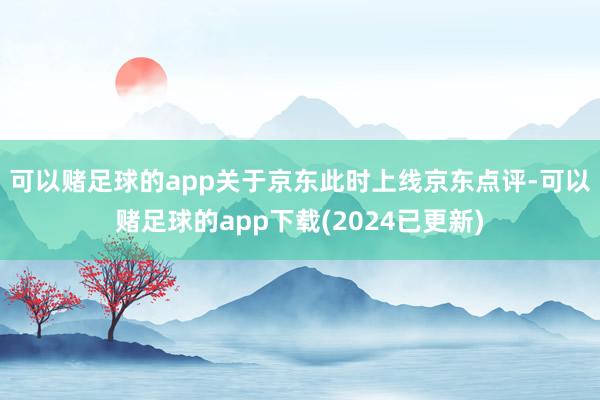 可以赌足球的app　　关于京东此时上线京东点评-可以赌足球的app下载(2024已更新)