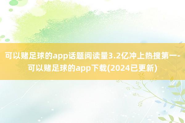 可以赌足球的app话题阅读量3.2亿冲上热搜第一-可以赌足球的app下载(2024已更新)