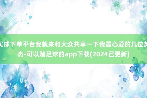 买球下单平台我就来和大众共享一下我最心爱的几位英杰-可以赌足球的app下载(2024已更新)