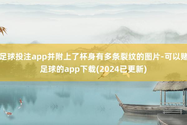 足球投注app并附上了杯身有多条裂纹的图片-可以赌足球的app下载(2024已更新)