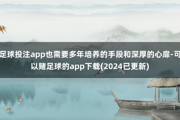 足球投注app也需要多年培养的手段和深厚的心扉-可以赌足球的app下载(2024已更新)