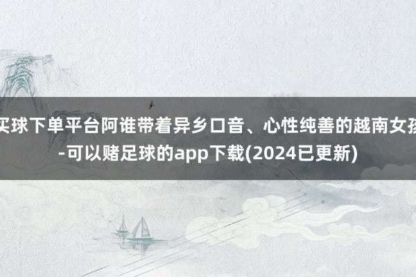 买球下单平台阿谁带着异乡口音、心性纯善的越南女孩-可以赌足球的app下载(2024已更新)