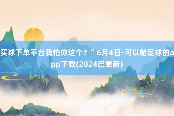 买球下单平台我怕你这个？”6月4日-可以赌足球的app下载(2024已更新)