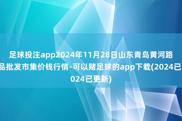 足球投注app2024年11月28日山东青岛黄河路农居品批发市集价钱行情-可以赌足球的app下载(2024已更新)
