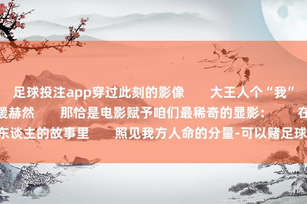 足球投注app穿过此刻的影像       大王人个“我”便在定格的画面中缓缓赫然       那恰是电影赋予咱们最稀奇的显影：       在别东谈主的故事里       照见我方人命的分量-可以赌足球的app下载(2024已更新)